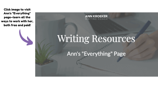 The heading "Writing Resources" in white over greyed-out image of hand writing with pen on paper next to a coffee cup and open laptop. Next to image is an arrow pointing and the words "Click image to visit Ann's Everything page—learn all the ways to work with her, both free and paid!