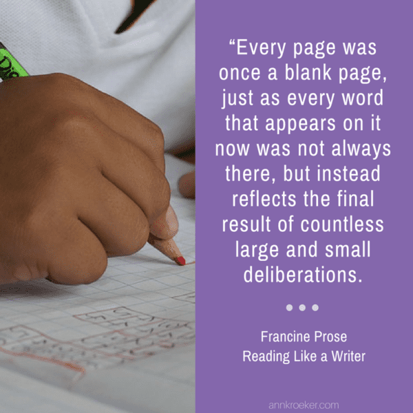 “Every page was once a blank page, just as every word that appears on it now was not always there, but instead reflects the final result of countless large and small deliberations. (Francine Prose, Reading Like a Writer)